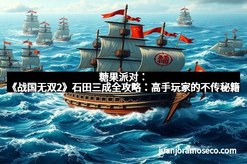 糖果派对：《战国无双2》石田三成全攻略：高手玩家的不传秘籍